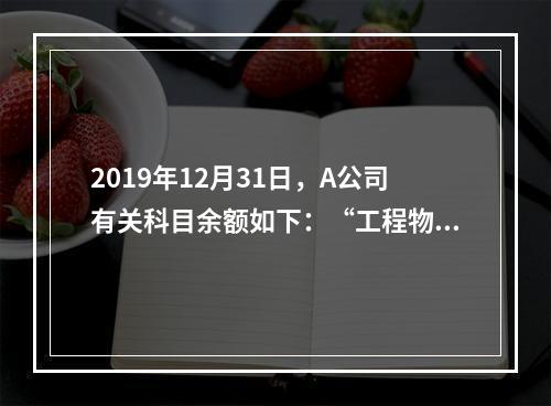 2019年12月31日，A公司有关科目余额如下：“工程物资”