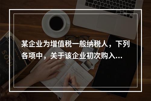 某企业为增值税一般纳税人，下列各项中，关于该企业初次购入增值