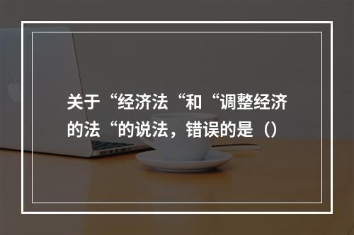 关于“经济法“和“调整经济的法“的说法，错误的是（）