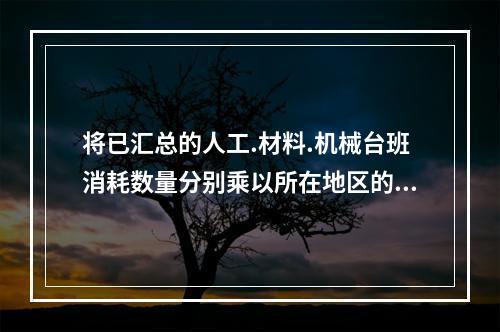 将已汇总的人工.材料.机械台班消耗数量分别乘以所在地区的人工