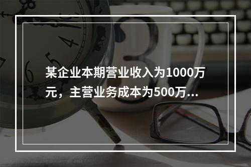 某企业本期营业收入为1000万元，主营业务成本为500万元，