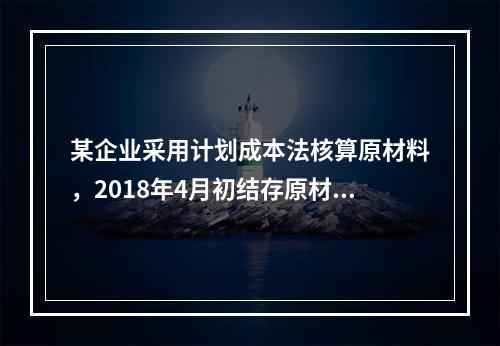 某企业采用计划成本法核算原材料，2018年4月初结存原材料计