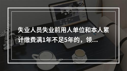 失业人员失业前用人单位和本人累计缴费满1年不足5年的，领取失