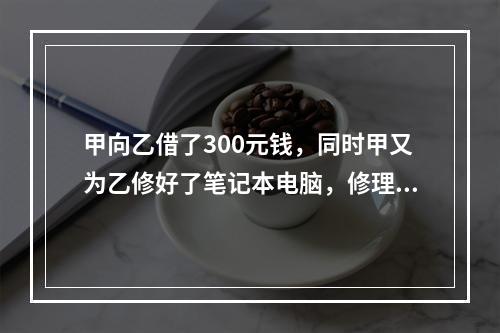 甲向乙借了300元钱，同时甲又为乙修好了笔记本电脑，修理费恰