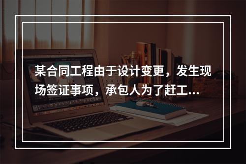 某合同工程由于设计变更，发生现场签证事项，承包人为了赶工，在