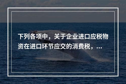 下列各项中，关于企业进口应税物资在进口环节应交的消费税，可能