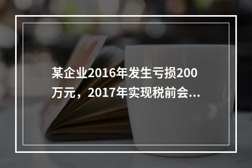 某企业2016年发生亏损200万元，2017年实现税前会计利