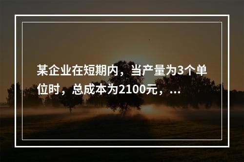 某企业在短期内，当产量为3个单位时，总成本为2100元，当产