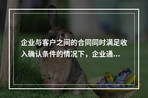 企业与客户之间的合同同时满足收入确认条件的情况下，企业通常应