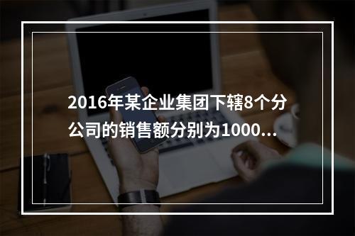 2016年某企业集团下辖8个分公司的销售额分别为10000万