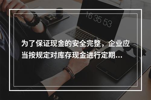 为了保证现金的安全完整，企业应当按规定对库存现金进行定期和不