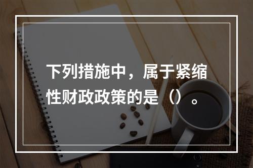 下列措施中，属于紧缩性财政政策的是（）。