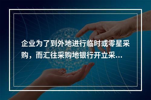 企业为了到外地进行临时或零星采购，而汇往采购地银行开立采购专