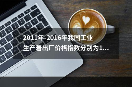 2011年-2016年我国工业生产着出厂价格指数分别为106