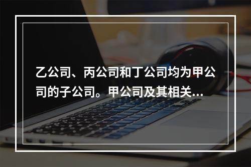 乙公司、丙公司和丁公司均为甲公司的子公司。甲公司及其相关子公