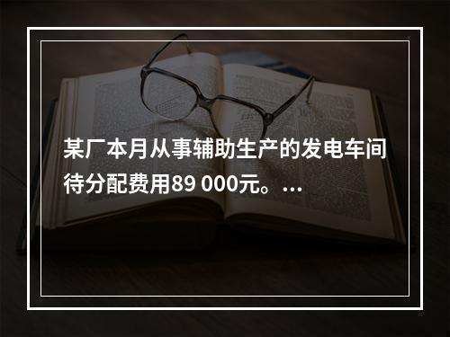 某厂本月从事辅助生产的发电车间待分配费用89 000元。本月