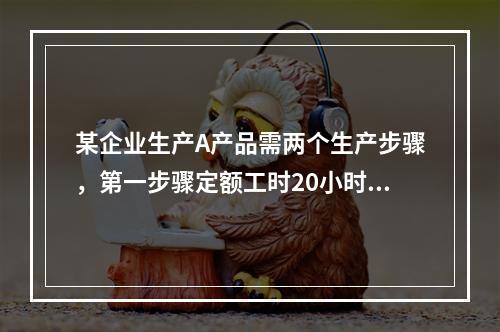 某企业生产A产品需两个生产步骤，第一步骤定额工时20小时，第