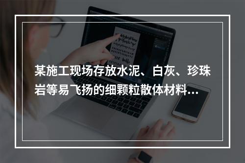 某施工现场存放水泥、白灰、珍珠岩等易飞扬的细颗粒散体材料，应