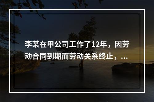 李某在甲公司工作了12年，因劳动合同到期而劳动关系终止，符合