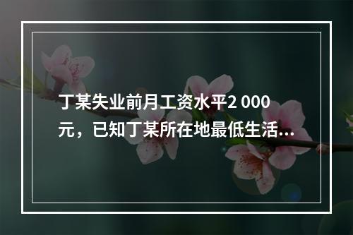 丁某失业前月工资水平2 000元，已知丁某所在地最低生活保障