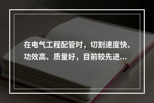 在电气工程配管时，切割速度快、功效高、质量好，目前较先进、有