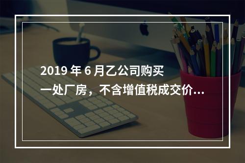 2019 年 6 月乙公司购买一处厂房，不含增值税成交价格为