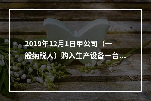 2019年12月1日甲公司（一般纳税人）购入生产设备一台，支