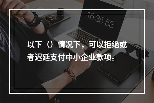 以下（）情况下，可以拒绝或者迟延支付中小企业款项。