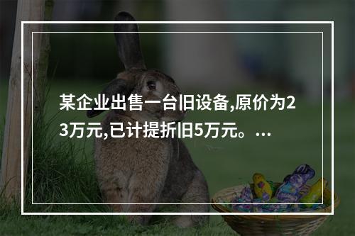 某企业出售一台旧设备,原价为23万元,已计提折旧5万元。出售