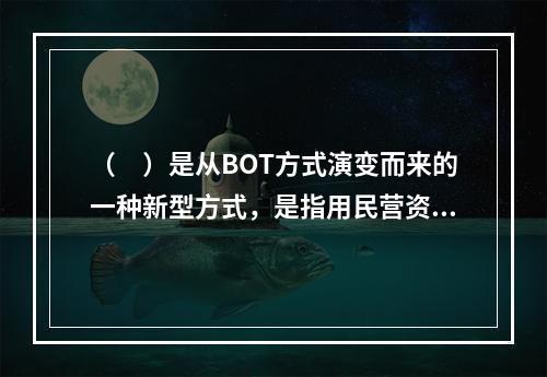 （　）是从BOT方式演变而来的一种新型方式，是指用民营资金购