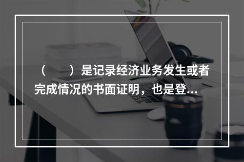 （　　）是记录经济业务发生或者完成情况的书面证明，也是登记账