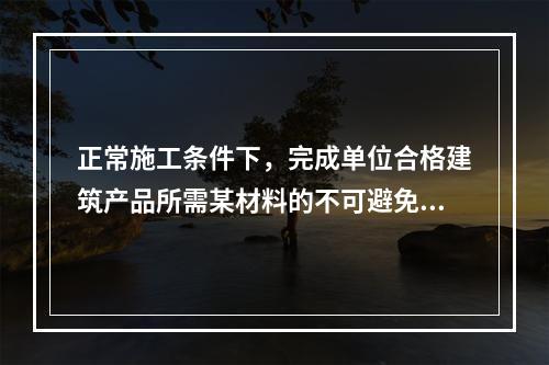 正常施工条件下，完成单位合格建筑产品所需某材料的不可避免损耗