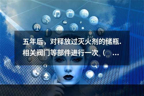 五年后，对释放过灭火剂的储瓶.相关阀门等部件进行一次（  ）