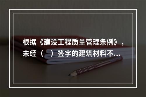 根据《建设工程质量管理条例》，未经（　）签字的建筑材料不得在