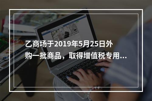 乙商场于2019年5月25日外购一批商品，取得增值税专用发票