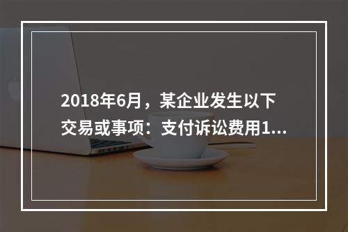 2018年6月，某企业发生以下交易或事项：支付诉讼费用10万