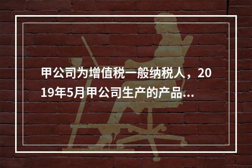 甲公司为增值税一般纳税人，2019年5月甲公司生产的产品对外