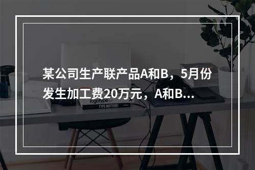 某公司生产联产品A和B，5月份发生加工费20万元，A和B在分