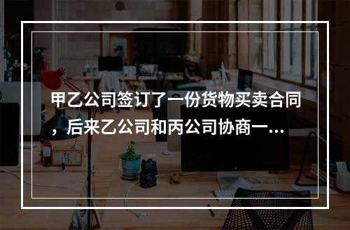 甲乙公司签订了一份货物买卖合同，后来乙公司和丙公司协商一致将