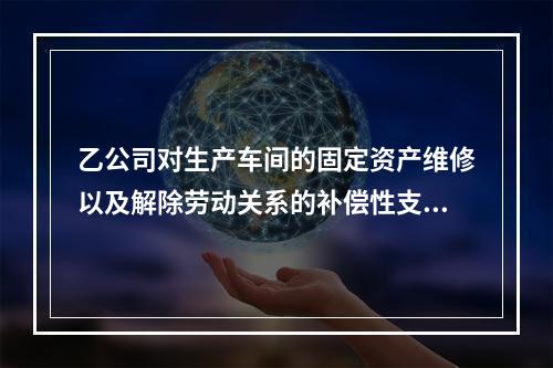 乙公司对生产车间的固定资产维修以及解除劳动关系的补偿性支出，