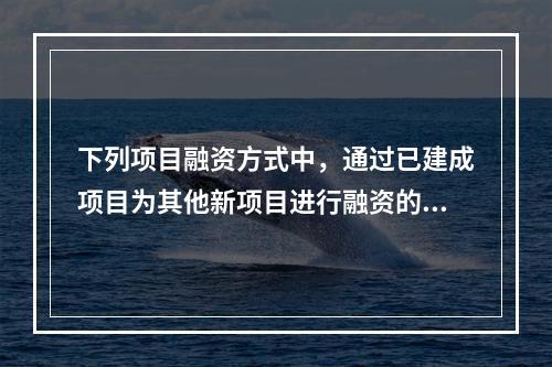 下列项目融资方式中，通过已建成项目为其他新项目进行融资的是（