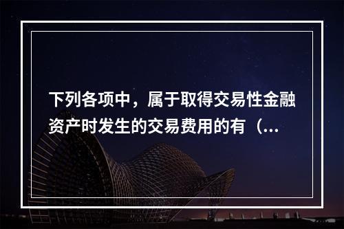 下列各项中，属于取得交易性金融资产时发生的交易费用的有（　）