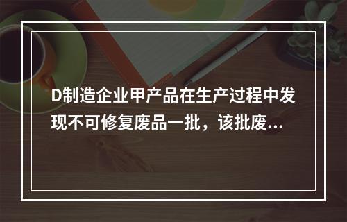 D制造企业甲产品在生产过程中发现不可修复废品一批，该批废品的