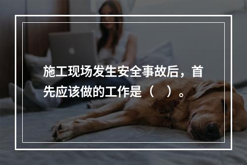 施工现场发生安全事故后，首先应该做的工作是（　）。