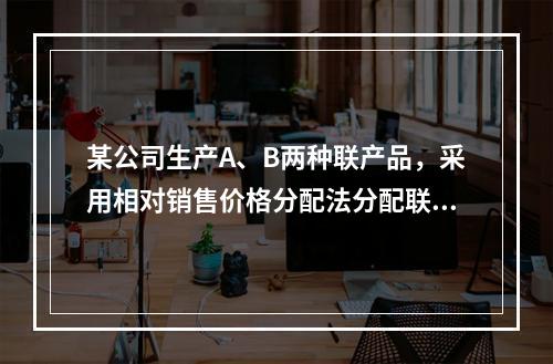 某公司生产A、B两种联产品，采用相对销售价格分配法分配联合成