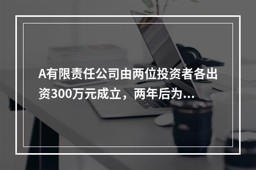 A有限责任公司由两位投资者各出资300万元成立，两年后为了扩