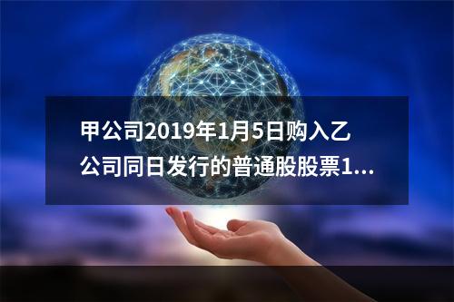 甲公司2019年1月5日购入乙公司同日发行的普通股股票100