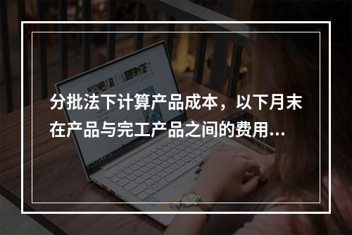 分批法下计算产品成本，以下月末在产品与完工产品之间的费用分配