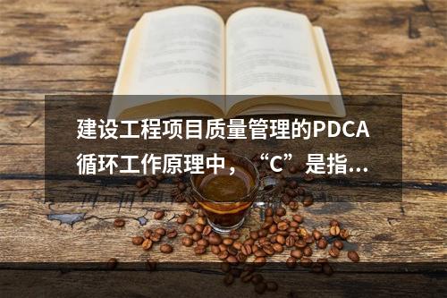 建设工程项目质量管理的PDCA循环工作原理中，“C”是指（　