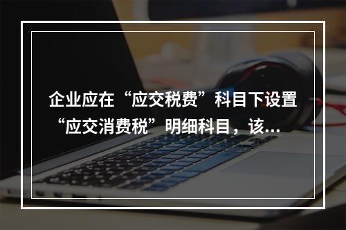 企业应在“应交税费”科目下设置“应交消费税”明细科目，该科目